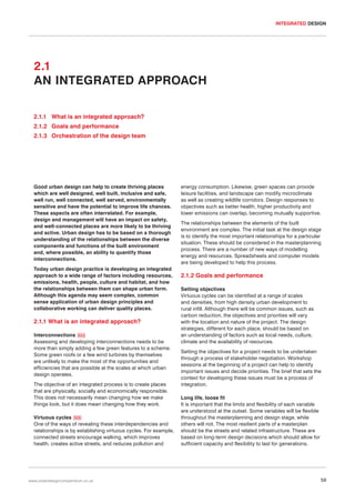 INTEGRATED DESIGN

2.1
AN INTEGRATED APPROACH
2.1.1 What is an integrated approach?
2.1.2 Goals and performance
2.1.3 Orchestration of the design team

Good urban design can help to create thriving places
which are well designed, well built, inclusive and safe,
well run, well connected, well served, environmentally
sensitive and have the potential to improve life chances.
These aspects are often interrelated. For example,
design and management will have an impact on safety,
and well-connected places are more likely to be thriving
and active. Urban design has to be based on a thorough
understanding of the relationships between the diverse
components and functions of the built environment
and, where possible, an ability to quantify those
interconnections.
Today urban design practice is developing an integrated
approach to a wide range of factors including resources,
emissions, health, people, culture and habitat, and how
the relationships between them can shape urban form.
Although this agenda may seem complex, common
sense application of urban design principles and
collaborative working can deliver quality places.

2.1.1 What is an integrated approach?
Interconnections 024
Assessing and developing interconnections needs to be
more than simply adding a few green features to a scheme.
Some green roofs or a few wind turbines by themselves
are unlikely to make the most of the opportunities and
efficiencies that are possible at the scales at which urban
design operates.
The objective of an integrated process is to create places
that are physically, socially and economically responsible.
This does not necessarily mean changing how we make
things look, but it does mean changing how they work.
Virtuous cycles 025
One of the ways of revealing these interdependencies and
relationships is by establishing virtuous cycles. For example,
connected streets encourage walking, which improves
health, creates active streets, and reduces pollution and

www.urbandesigncompendium.co.uk

energy consumption. Likewise, green spaces can provide
leisure facilities, and landscape can modify microclimate
as well as creating wildlife corridors. Design responses to
objectives such as better health, higher productivity and
lower emissions can overlap, becoming mutually supportive.
The relationships between the elements of the built
environment are complex. The initial task at the design stage
is to identify the most important relationships for a particular
situation. These should be considered in the masterplanning
process. There are a number of new ways of modelling
energy and resources. Spreadsheets and computer models
are being developed to help this process.

2.1.2 Goals and performance
Setting objectives
Virtuous cycles can be identified at a range of scales
and densities, from high density urban development to
rural infill. Although there will be common issues, such as
carbon reduction, the objectives and priorities will vary
with the location and nature of the project. The design
strategies, different for each place, should be based on
an understanding of factors such as local needs, culture,
climate and the availability of resources.
Setting the objectives for a project needs to be undertaken
through a process of stakeholder negotiation. Workshop
sessions at the beginning of a project can help to identify
important issues and decide priorities. The brief that sets the
context for developing these issues must be a process of
integration.
Long life, loose fit
It is important that the limits and flexibility of each variable
are understood at the outset. Some variables will be flexible
throughout the masterplanning and design stage, while
others will not. The most resilient parts of a masterplan
should be the streets and related infrastructure. These are
based on long-term design decisions which should allow for
sufficient capacity and flexibility to last for generations.

59

 