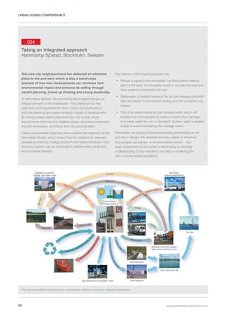 URBAN DESIGN COMPENDIUM 2

024
Taking an integrated approach
Hammarby Sjöstad, Stockholm, Sweden

This new city neighbourhood has delivered an attractive
place to live and work which is also a world class
example of how new developments can minimise their
environmental impact and enhance its setting through
careful planning, joined up thinking and strong leadership.
At Hammarby Sjöstad, the environmental programme was an
integral element of the masterplan. This clearly set out key
objectives and requirements which had to be addressed at
both the planning and implementation stages of development.
By having clearly stated objectives from the outset, these
requirements informed the detailed design discussions between
the plot developers, architects and city planning team.
Clear environmental objectives also enabled development of the
Hammarby Model, which shows how the relationship between
sewage processing, energy provision and waste handling in this
local eco system can be structured to deliver wider social and
environmental benefits.

Key features of the local ecosystem are:
• Refuse is piped to the renewable fuel-fired district heating
plant in the area. Combustible waste is recycled as heat and
food waste is composted into soil.
• Wastewater is treated nearby at the on-site sewage plant with
heat recovered for household heating and silt converted into
biogas.
• Pilot of an experimental on-site sewage works which will
employ new technologies to extract nutrients from sewage
and waste water for use on farmland. Surface water is treated
locally to avoid overloading the sewage works.
Hammarby recognises that environmental performance is not
just about design, the development also needs to influence
how people use places. An environmental centre – has
been established at the centre of Hammarby to promote
understanding of how residents can help in achieving the
city’s environmental aspirations.

The Hammarby Model illustrates how sustainability initiatives have been integrated holistically.

60

www.urbandesigncompendium.co.uk

 