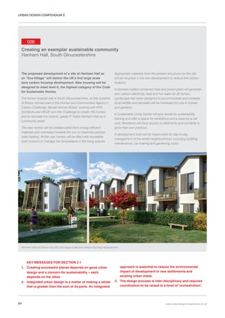 URBAN DESIGN COMPENDIUM 2

026
Creating an exemplar sustainable community
Hanham Hall, South Gloucestershire

The proposed development of a site at Hanham Hall as
an “Eco-Village” will deliver the UK’s first large scale
zero carbon housing development. New housing will be
designed to meet level 6, the highest category of the Code
for Sustainable Homes.
The former hospital site in South Gloucestershire, on the outskirts
of Bristol, formed part of the Homes and Communities Agency’s
Carbon Challenge. Barratt Homes Bristol, working with HTA
Architects and ARUP won the Challenge to create 195 homes
,
and to renovate the historic, grade II* listed Hanham Hall as a
community asset.
The new homes will be prefabricated from energy efficient
materials and orientated towards the sun to maximize passive
solar heating. All the new homes will be fitted with moveable
solar screens to manage the temperature in the living spaces.

Appropriate materials from the present structures on the site
will be recycled in the new development to reduce the carbon
footprint.
A biomass fuelled combined heat and power plant will generate
zero carbon electricity, heat and hot water for all homes.
Landscape has been designed to accommodate and increase
local wildlife and rainwater will be harvested for use in homes
and gardens.
A Sustainable Living Centre will give residents sustainability
training and offer a space for exhibitions and a base for a car
club. Residents will have access to allotments and orchards to
grow their own produce.
A development trust will be responsible for day-to-day
management of the entire neighbourhood, including building
maintenance, car sharing and gardening clubs.

Hanham Hall will deliver the UK’s first large scale zero carbon housing development.

KEY MESSAGES FOR SECTION 2.1
1. Creating successful places depends on good urban
design and a concern for sustainability – each
depends on the other.
2. Integrated urban design is a matter of making a whole
that is greater than the sum of its parts. An integrated

64

approach is essential to reduce the environmental
impact of development in new settlements and
existing urban areas.
3. The design process is inter-disciplinary and requires
coordination to be raised to a level of ‘orchestration’.

www.urbandesigncompendium.co.uk

 