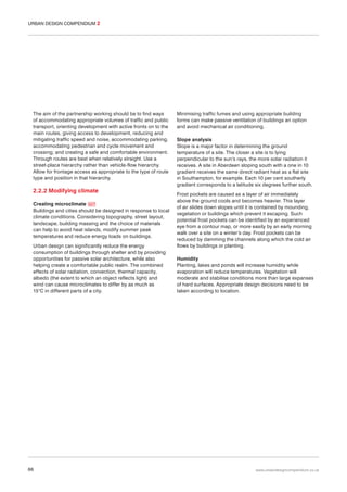 URBAN DESIGN COMPENDIUM 2

The aim of the partnership working should be to find ways
of accommodating appropriate volumes of traffic and public
transport, orienting development with active fronts on to the
main routes, giving access to development, reducing and
mitigating traffic speed and noise, accommodating parking,
accommodating pedestrian and cycle movement and
crossing; and creating a safe and comfortable environment.
Through routes are best when relatively straight. Use a
street-place hierarchy rather than vehicle-flow hierarchy.
Allow for frontage access as appropriate to the type of route
type and position in that hierarchy.

2.2.2 Modifying climate
Creating microclimate 027
Buildings and cities should be designed in response to local
climate conditions. Considering topography, street layout,
landscape, building massing and the choice of materials
can help to avoid heat islands, modify summer peak
temperatures and reduce energy loads on buildings.
Urban design can significantly reduce the energy
consumption of buildings through shelter and by providing
opportunities for passive solar architecture, while also
helping create a comfortable public realm. The combined
effects of solar radiation, convection, thermal capacity,
albedo (the extent to which an object reflects light) and
wind can cause microclimates to differ by as much as
15°C in different parts of a city.

66

Minimising traffic fumes and using appropriate building
forms can make passive ventilation of buildings an option
and avoid mechanical air conditioning.
Slope analysis
Slope is a major factor in determining the ground
temperature of a site. The closer a site is to lying
perpendicular to the sun’s rays, the more solar radiation it
receives. A site in Aberdeen sloping south with a one in 10
gradient receives the same direct radiant heat as a flat site
in Southampton, for example. Each 10 per cent southerly
gradient corresponds to a latitude six degrees further south.
Frost pockets are caused as a layer of air immediately
above the ground cools and becomes heavier. This layer
of air slides down slopes until it is contained by mounding,
vegetation or buildings which prevent it escaping. Such
potential frost pockets can be identified by an experienced
eye from a contour map, or more easily by an early morning
walk over a site on a winter’s day. Frost pockets can be
reduced by damming the channels along which the cold air
flows by buildings or planting.
Humidity
Planting, lakes and ponds will increase humidity while
evaporation will reduce temperatures. Vegetation will
moderate and stabilise conditions more than large expanses
of hard surfaces. Appropriate design decisions need to be
taken according to location.

www.urbandesigncompendium.co.uk

 