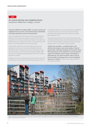 URBAN DESIGN COMPENDIUM 2

002
An award-winning new neighbourhood
Greenwich Millennium Village, London

Greenwich Millennium Village (GMV), an award winning new
neighbourhood in London, has delivered high sustainability
and design standards across the development.
The most established of the Homes and Communities Agency’s
Millennium Communities, the project has transformed a former
gas works into a thriving 21st century community. The project is an
ambitious mixed use development which will comprise over 2,700
homes, community facilities and commercial space.
Contemporary architecture and high quality public realm are
designed to suit the local microclimate. Materials have been
selected for green credentials and modern technology ensures
the construction of an environmentally sustainable village. GMV
was the first substantial private development in the UK to achieve
EcoHomes excellent.
Creating an inclusive, sustainable community has been key to this
development. This has been promoted through early provision of

community facilities and a community website, development
of a village trust and a mix of housing types and tenures.
Excellent public transport links help to make this a highly
practical place to live.
This project demonstrates what can be achieved through a
partnership between public and private sector partners, GMVL
(a Joint Venture between Countryside Properties and Taylor
Wimpey) which is committed to delivering quality.
“People like innovation - something that is a bit
different. But design is also about quality of internal
spaces/light, sustainable building and the public realm.
Planning puts too much emphasis on just the external
aspects of buildings. Future energy consumption is
absolutely key. Too often the public realm is left out
and the quality of landscape poor. A more integrated
approach is needed.” Richard Cherry, Deputy Chairman,
Countryside Properties.

High sustainability and design standards have been achieved at Greenwich Millennium Village, the most established of the Homes and Communities
Agency’s Millennium Communities.

4

www.urbandesigncompendium.co.uk

 