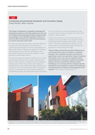 URBAN DESIGN COMPENDIUM 2

028
Combining environmental standards and innovative design
Oxley Woods, Milton Keynes

The Design for Manufacture competition challenged the
development industry to build high quality homes that met
all of English Partnerships legacy Quality Standards within
a construction cost of £60,000; equating to £784 per m2,
which the BICS confirmed was within the lowest quartile
on cost for new homes built in 2007.
Consortia were encouraged to develop construction efficiencies
by working with all the key players in the supply chain to
maximise the potential quality of the homes. Taylor Wimpey with
Rogers, Stirk, Harbour & Partners have delivered 145 innovative
and imaginative homes at Oxley Park, Milton Keynes which
demonstrate that rigorous environmental standards can help
generate an exciting design response.
The homes have been conceived with 2 distinct zones; a central
pod incorporates bathrooms, WC, staircase, utility space and
services boilers, leaving an uncluttered living zone of bedrooms
and living spaces. Walls, floors, ceilings, stairs, heating and
ventilation systems are all prefabricated, greatly reducing on-site
construction costs whilst maximising the quality of the finished
product. An Ecohat sits on top of the service core acting as a
new generation chimney stack, filtering fresh air and recirculating

hot air. The Ecohat can incorporate photovoltaics and solar
hot water to optimise energy consumption and achieve a 50%
reduction in carbon emissions.
In March 2010 the Homes and Communities Agency (who
had taken over the responsibility for the delivery from English
Partnerships) published “Design for Manufacture - Lessons
Learnt 2”. This report shares the lessons learnt across the
ten sites where six housebuilding consortia where given the
opportunity to turn their designs into reality.
“Richard Rogers Partnership and Taylor Wimpey set up
a consortium which aims to combine our respective
strengths. The competition has given each party the
opportunity to learn from each other’s areas of expertise.
The purpose of our entry into the competition was to
demonstrate that it is possible to achieve good design
quality and ensure construction efficiency, whilst
maintaining a low cost base. We also recognise that the
competition has the potential to inspire fresh thinking by
increasing the level of research and development in the
industry.” Graeme Dodds of Taylor Wimpey UK

Designs for homes at Oxley Woods, Milton Keynes have shown how rigorous environmental standards can help to generate exciting designs through off-site
prefabrication, reduced on-site construction costs and features such as an ‘Ecohat’ for ventilation, photovoltaics and solar thermal heating.

68

www.urbandesigncompendium.co.uk

 