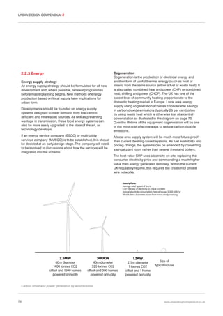 URBAN DESIGN COMPENDIUM 2

2.2.3 Energy
Energy supply strategy
An energy supply strategy should be formulated for all new
development and, where possible, renewal programmes
before masterplanning begins. New methods of energy
production based on local supply have implications for
urban form.
Developments should be founded on energy supply
systems designed to meet demand from low-carbon
(efficient and renewable) sources. As well as preventing
wastage in transmission, these local energy systems can
also be more easily upgraded to the state of the art, as
technology develops.
If an energy service company (ESCO) or multi-utility
services company (MUSCO) is to be established, this should
be decided at an early design stage. The company will need
to be involved in discussions about how the services will be
integrated into the scheme.

Cogeneration
Cogeneration is the production of electrical energy and
another form of useful thermal energy (such as heat or
steam) from the same source (either a fuel or waste heat). It
is also called combined heat and power (CHP) or combined
heat, chilling and power (CHCP). The UK has one of the
lowest level of community heating proportionate to the
domestic heating market in Europe. Local area energy
supply using cogeneration achieves considerable savings
in carbon dioxide emissions (typically 25 per cent) often
by using waste heat which is otherwise lost at a central
power station as illustrated in the diagram on page 73.
Over the lifetime of the equipment cogeneration will be one
of the most cost-effective ways to reduce carbon dioxide
emissions.
A local area supply system will be much more future-proof
than current dwelling-based systems. As fuel availability and
pricing change, the systems can be amended by converting
a single plant room rather than several thousand boilers.
The best value CHP uses electricity on site, replacing the
consumer electricity price and commanding a much higher
value then energy generated remotely. Within the current
UK regulatory regime, this requires the creation of private
wire networks.

Carbon offset and power generation by wind turbines

70

www.urbandesigncompendium.co.uk

 
