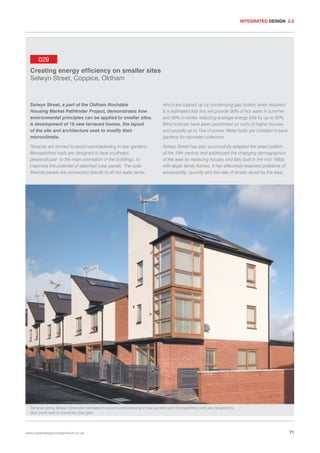 INTEGRATED DESIGN 2.2

029
Creating energy efficiency on smaller sites
Selwyn Street, Coppice, Oldham

Selwyn Street, a part of the Oldham Rochdale
Housing Market Pathfinder Project, demonstrates how
environmental principles can be applied to smaller sites.
A development of 18 new terraced homes, the layout
of the site and architecture seek to modify their
microclimate.

which are topped up by condensing gas boilers when required.
It is estimated that this will provide 90% of hot water in summer
and 60% in winter, reducing average energy bills by up to 60%.
Wind turbines have been positioned on roofs of higher houses
and provide up to 1kw of power. Water butts are installed in back
gardens for rainwater collection.

Terraces are formed to avoid overshadowing in rear gardens.
Monopitched roofs are designed to face southeast,
perpendicular to the main orientation of the buildings, to
maximize the potential of attached solar panels. The solar
thermal panels are connected directly to all hot water tanks,

Selwyn Street has also successfully adapted the street pattern
of the 19th century and addressed the changing demographics
of the area by replacing houses and flats built in the mid 1980s
with larger family homes. It has effectively reversed problems of
accessibility, security and low rate of rentals faced by the area.

Terraces along Selwyn Street are orientated to avoid overshadowing in rear gardens and monopitched roofs are designed to
face south east to maximise solar gain.

www.urbandesigncompendium.co.uk

71

 