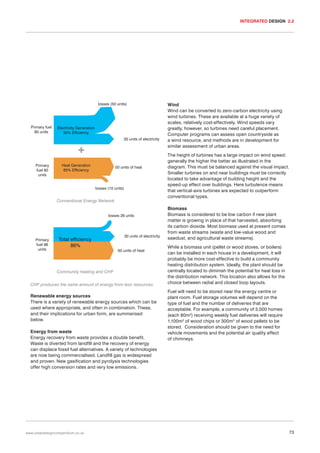 INTEGRATED DESIGN 2.2

losses (50 units)

Primary fuel
80 units

Electricity Generation
35% Efficiency
30 units of electricity

Primary
fuel 60
units

Heat Generation
85% Efficiency

50 units of heat

losses (10 units)

Conventional Energy Network
losses 26 units

Primary
fuel 96
units

Total efficiency
86%

30 units of electricity
50 units of heat

Community heating and CHP
CHP produces the same amount of energy from less resources

Renewable energy sources
There is a variety of renewable energy sources which can be
used where appropriate, and often in combination. These,
and their implications for urban form, are summarised
below.
Energy from waste
Energy recovery from waste provides a double benefit.
Waste is diverted from landfill and the recovery of energy
can displace fossil fuel alternatives. A variety of technologies
are now being commercialised. Landfill gas is widespread
and proven. New gasification and pyrolysis technologies
offer high conversion rates and very low emissions.

www.urbandesigncompendium.co.uk

Wind
Wind can be converted to zero-carbon electricity using
wind turbines. These are available at a huge variety of
scales, relatively cost-effectively. Wind speeds vary
greatly, however, so turbines need careful placement.
Computer programs can assess open countryside as
a wind resource, and methods are in development for
similar assessment of urban areas.
The height of turbines has a large impact on wind speed:
generally the higher the better as illustrated in the
diagram. This must be balanced against the visual impact.
Smaller turbines on and near buildings must be correctly
located to take advantage of building height and the
speed-up effect over buildings. Here turbulence means
that vertical-axis turbines are expected to outperform
conventional types.
Biomass
Biomass is considered to be low carbon if new plant
matter is growing in place of that harvested, absorbing
its carbon dioxide. Most biomass used at present comes
from waste streams (waste and low-value wood and
sawdust, and agricultural waste streams).
While a biomass unit (pellet or wood stoves, or boilers)
can be installed in each house in a development, it will
probably be more cost-effective to build a community
heating distribution system. Ideally, the plant should be
centrally located to diminish the potential for heat loss in
the distribution network. This location also allows for the
choice between radial and closed loop layouts.
Fuel will need to be stored near the energy centre or
plant room. Fuel storage volumes will depend on the
type of fuel and the number of deliveries that are
acceptable. For example, a community of 3,000 homes
(each 80m2) receiving weekly fuel deliveries will require
1,100m3 of wood chips or 300m3 of wood pellets to be
stored. Consideration should be given to the need for
vehicle movements and the potential air quality effect
of chimneys.

73

 
