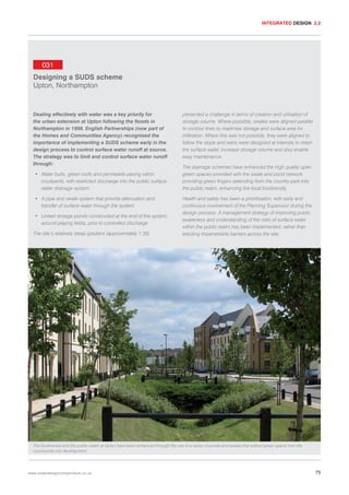 INTEGRATED DESIGN 2.2

031
Designing a SUDS scheme
Upton, Northampton

Dealing effectively with water was a key priority for
the urban extension at Upton following the floods in
Northampton in 1998. English Partnerships (now part of
the Homes and Communities Agency) recognised the
importance of implementing a SUDS scheme early in the
design process to control surface water runoff at source.
The strategy was to limit and control surface water runoff
through:
• Water butts, green roofs and permeable paving within
courtyards, with restricted discharge into the public surface
water drainage system
• A pipe and swale system that provide attenuation and
transfer of surface water through the system
• Linked storage ponds constructed at the end of the system,
around playing fields, prior to controlled discharge
The site’s relatively steep gradient (approximately 1:30)

presented a challenge in terms of creation and utilisation of
storage volume. Where possible, swales were aligned parallel
to contour lines to maximise storage and surface area for
infiltration. Where this was not possible, they were aligned to
follow the slope and weirs were designed at intervals to retain
the surface water, increase storage volume and also enable
easy maintenance.
The drainage schemes have enhanced the high quality open
green spaces provided with the swale and pond network
providing green fingers extending from the country park into
the public realm, enhancing the local biodiversity.
Health and safety has been a prioritisation, with early and
continuous involvement of the Planning Supervisor during the
design process. A management strategy of improving public
awareness and understanding of the risks of surface water
within the public realm has been implemented, rather than
erecting impenetrable barriers across the site.

The biodiversity and the public realm at Upton have been enhanced through the use of a series of ponds and swales that extend green space from the
countryside into development.

www.urbandesigncompendium.co.uk

75

 