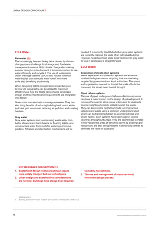 URBAN DESIGN COMPENDIUM 2

2.2.4 Water
Rainwater 031
The increasingly frequent heavy rains caused by climate
change pose a challenge for drainage and floodwater
management systems. With climate change also making
summer droughts more frequent, it is more important to use
water efficiently and recycle it. The use of sustainable
urban drainage systems (SUDS) and natural bodies of
water bodies can attenuate water runoff into rivers
while also benefiting biodiversity.
When designing SUDS consideration should be given
to how site topography can be utilised to maximum
effectiveness, how the SUDS can enhance landscape
design and how maintenance requirements are integrated
into design.
Green roofs can also help to manage rainwater. They can
also bring benefits of reducing building heat loss in winter
and heat gain in summer, reducing air pollution and creating
habitats.
Grey water
Grey water systems can involve using waste water from
baths, showers and hand-basins for flushing toilets, and
using surface water from roofs for watering communal
gardens. Filtration and disinfection mechanisms will be

needed. It is currently doubtful whether grey water systems
are currently viable at the scale of an individual building.
However, neighbourhood scale local treatment of grey water
for use in landscape is straightforward.

2.2.5 Waste
Separation and collection systems
Waste separation and collection systems are essential
to allow the higher rates of recycling that are now being
targeted by government and local authorities. The space
and organisation needed for this (at the scale of both the
home and the street) need careful thought.
Piped refuse systems
The use of piped underground refuse collections systems
can have a major impact on the design of a development. It
removes the need to store refuse in bins and for dustcarts
to enter neighbourhoods to collect most of the waste.
They can serve entire neighbourhoods, sorting various
categories of waste using a common underground duct
which can be transferred direct to a combined heat and
power facility. Such systems have been used in several
countries throughout Europe. They are economical to install
in new residential areas at densities above 30 dwellings per
hectare and are also being installed in dense city centres to
eliminate the need for dustcarts.

KEY MESSAGES FOR SECTION 2.2
1. Sustainable design involves looking at issues
more widely than just bolt-on technologies
2. Urban design and sustainability considerations
are not new. Buildings have always been required

1.

76

to modify microclimate.
3. The use and management of resources must
inform the design process.

REFERENCES
Building a Greener Future: Towards Zero Carbon Development. 2006. CLG

www.urbandesigncompendium.co.uk

 