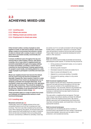 INTEGRATED DESIGN

2.3
ACHIEVING MIXED-USE
2.3.1 Locating uses
2.3.2 Mixed-use centres
2.3.3 Making mixed-use centres work
2.3.4 Employment in mixed-use areas

Cities formed to allow a variety of people to come
together to trade, to meet and to interact. Good urban
design creates an environment that attracts a variety
of users to interact with a variety of uses in a vibrant
place that is successful socially, economically and
environmentally.
A stream of different users throughout the day and
evening help to make bustling, diverse, safe places.
Locating a mix of uses within a neighbourhood can
promote sustainability through encouraging walking
to shops and facilities, providing a critical mass of
customers for local businesses, creating opportunities
for people to work locally, and making places for a wide
range of people to participate in activities and meet each
other.
Mixed-use neighbourhoods have become the default,
and city centre living has become acceptable and
desirable. Despite this, there remains a need for a wider
understanding of how mixed-use developments can be
designed, promoted and managed effectively. To be
successful, mixed-use centres must be in the right place,
with the right connections. They should be designed in
the light of the needs of all users in accessing and using
the services. Flexibility of use should be built in so that
buildings can adapt as needs change. 032
These principles apply at a range of scales from mixeduse buildings and neighbourhood centres to multifunctional landscapes.

2.3.1 Locating uses
Movement and land use 033
Traditionally, towns and villages evolved at the most
accessible locations such as river crossings and road
junctions. Their form was often dictated by the dominant
route. When designing new places, we should locate uses
which require the most footfall (such as retail) in locations
which are the best connected to the surrounding street
structure. Connectivity is different to centrality. A site may

www.urbandesigncompendium.co.uk

be central, but if it is not well connected it will not have high
footfall unless a ‘destination’ attraction is contrived. Other
uses will gravitate to locations that are less well connected.
These might include some residential development which
seeks to offer seclusion.
Multi-use centres
Multi-use centres must be easily accessible and served by
well-designed public spaces. To achieve this they should be:
•

At the junctions of movement routes, or on a route to
another destination

•

Served by public transport

•

Orientated towards the street and visible from it

•

Easy to access and pleasant to use

•

Adjacent to a community facilities, if possible

•

Convenient for parking, unless in a city centre
location

Multi-functional neighbourhoods
Most neighbourhoods will need a residential component if
they are to be safe and secure throughout a 24 hour day.
Other uses are overlaid on this residential base and, in
central locations, may dominate. Districts may therefore be
characterised by uses such as shopping, local services,
business or entertainment but also need to function as
residential communities.
The uses within a neighbourhood are layered. The best
urban design interventions identify and foster the different
layers at which the neighbourhood works. We need to
identify uses which are complementary and those which
may have contrasting needs, and locate them in the most
appropriate locations.
Multi-functional landscapes
Landscapes can simultaneously serve a number of
functions which may benefit from their overlap. A landscape
may provide habitats, resources such as water or food
production, and recreational amenity.

77

 