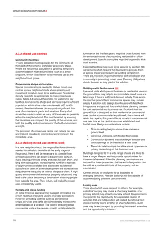 URBAN DESIGN COMPENDIUM 2

2.3.2 Mixed-use centres
Community facilities
Try and establish meeting places for the community at
the heart of the scheme, preferably at an early stage.
Where the residential population is growing, temporary
accommodation might be provided, such as a small
shop unit, which could revert to its intended use as the
neighbourhood grows.
Convenience shops and services
Special consideration is needed to deliver mixed-use
centres in new neighbourhoods where phasing and
investment on return need to be addressed. Residential
density needs to be appropriate to make mixed uses
viable. Table 2.3 sets out thresholds for viability for key
facilities. Convenience shops and services require sufficient
population within a five to ten minute walk (400 to 800
metres). Residential areas can support a significant floor
area of convenience goods and services. Every effort
should be made to retain as many of these uses as possible
within the neighbourhood. This can be aided by ensuring
that densities are compact, the quality of the services, and
both the quality and convenience of the built environment,
are right.
The provision of a mixed-use centre can reduce car use
and make it possible to provide live/work homes in the
immediate area.

turnover for the first few years, might be cross-funded from
the enhanced values of surrounding residential or office
development. Specific occupiers might be targeted to kickstart a centre.
Essential facilities may need to be secured by section 106
agreements which require the developer to provide them
at agreed trigger points such as building completion.
There are, however, major benefits for both developer and
community in promoting mixed uses. Planning obligations
should be seen as only part of the solution.
Buildings with flexible uses 034
Live-work units which permit business or residential uses on
the ground floor may help to accommodate mixed uses at a
later stage if there is sufficient demand initially. This avoids
the risk that ground floor commercial spaces may remain
empty. A solution is to design townhouses with first floor
living rooms and ground floors which have planning consent
for both residential and business use. Provided that the
ground floor is designed so that residential or commercial
uses can be accommodated equally well, the scheme will
retain the capacity for ground floors to switch to commercial
use over time as the centre becomes established and
footfall rises. Design considerations include:
•

Floor-to-ceiling heights above three metres at
ground level

•

Generous unit sizes, with flexible floor plates

•

Construction systems that allow larger window and
door openings to be inserted at a later date

•

Threshold relationships that allow visual openness or
privacy depending on the dominant use

2.3.3 Making mixed-use centres work
In a new neighbourhood, the range of facilities ultimately
needed is unlikely to be viable at the early stages of
the project. Here it will be necessary to consider how
a mixed-use centre can begin to be provided early on.
Avoid leaving premises empty and plan for both short- and
long-term occupation. Increasing the number of facilities
or opportunities available and accessible to potential
occupiers or users in a new development will increase how
they perceive the quality of life that the place offers. A highquality environment will enhance property values and may
lead to the place becoming a destination attracting people
from outside the area. They, in turn, will make the mixed
uses increasingly viable.
Rentals and cross-funding
An initial financial appraisal may suggest eliminating low
or non-revenue producing uses to increase profitability.
However, providing facilities such as convenience
shops, services and cafés can considerably increase the
attractiveness of a location. The cost of including small
commercial units at low rentals, or with rentals related to

78

Buildings designed to fit a wide range of uses are likely to
have a longer lifespan as they provide opportunities for
incremental renewal. If flexible planning permissions are
secured for these properties, the live-work designation can
be sold as a positive attribute of the property, not as
a constraint.
Centres should be designed to be adaptable to
changing demands. Flexible buildings will be capable of
accommodating different uses over time.
Linking uses
Think about which uses depend on others. For example,
a doctors’ surgery may make a pharmacy feasible, or a
primary school may attract a nursery school. Developments
may point to the opportunity for a specialist cluster of
activities that are independent yet related, benefiting from
close proximity to one another or sharing facilities. Such
uses may be encouraged by providing the shared amenities
and the opportunity to interact.

www.urbandesigncompendium.co.uk

 