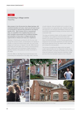 URBAN DESIGN COMPENDIUM 2

033
Revitalising a village centre
Tarporley

Many people in the UK perceive the village typology, with
moderate densities and scale, mixed use and easy access
to countryside to represent the potential for the highest
quality of life. Often however this is a romanticised
view, as competition from neighbouring towns and
their inevitable supermarkets force traditional facilities
and amenities to close down in villages leaving few
opportunities to interact and meet your neighbours.
Tarporley in Cheshire grew up along the A49, the main route
through the county to London, and developed a rich tapestry of
facilities in a linear form along its high street. Like many similar
villages and small towns, its bypass in the late 1980s improved
travel times and road safety, and in doing so removed passing
trade, making many of its businesses unviable heralding a
significant decline in the quality and number of amenities in
the village.
From the 1990s on, Vale Royal Council took the brave move
of permitting new development in the village, often in the face

of public objection. New golf facilities and a number of new
housing projects of an appropriate scale, character and quality
were approved. One developer, Bell Meadow Pulford Ltd, have
successfully redeveloped the fading commercial centre in this
conservation area.
The range and diversity of styles, and the quality of materials
and detailing, have created an environment that is both
authentic and carefully considered across the 82 homes and
seven commercial premises. A mix of housing opportunities
ranging from two bed duplex apartments over retail units to five
bed roomed detached homes has helped sustain village life
and increase the local population.
The success of revitalising the village centre has helped
sustain original facilities such as independent clothes shops,
butchers and bakers, and attract new facilities such as coffee
shops and restaurants making Tarporley a destination village
and one of the most desirable locations to live in Cheshire.

New development in Tarporley has helped to sustain independent retailers and attract new investment to the village.

80

www.urbandesigncompendium.co.uk

 