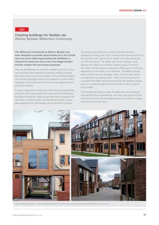 INTEGRATED DESIGN 2.3

034
Creating buildings for flexible use
Allerton Bywater Millennium Community

The Millennium Community at Allerton Bywater has
been designed to provide opportunities for a mix of both
uses and users whilst appreciating the limitations in
demand for mixed use due to the rural/village location
and the modest 520 new homes proposed.
The new development on a former coalfield site aims to stitch
the community back together by bringing existing buildings
back into use as community facilities and by providing flexible
new building typologies that can be adapted for use to reflect
changing social and economic trends as the neighbourhood
grows and evolves.
A range of approaches have been taken to encourage flexible
living and foster opportunities for employment and enterprise.
Buildings fronting the village square have been designed with
high floor to ceiling heights, and flexible floor plates to allow
easy adaptation for commercial uses as demand increases.

The design code sets out a number of specific building
typologies including one which marries a three storey townhouse
facing public open space with an atelier unit to the rear facing
onto the homezone. The atelier may house a garage, cycle
parking and refuse and includes a flexible space on the first
floor which can be used as a playroom, office, gym or workshop
depending on the needs of the residents. The atelier typology
plays a similar role as a Georgian mews, and provides natural
surveillance to car parking areas. These units have proved so
successful that Miller Homes are revisiting their standard house
types to include the Millennium Community homes as part of
their portfolio.
The development also provides 16 award-winning workspace
units (all fully let and operational), live-work units at ground level
and areas for future office/employment use, all within a compact
well connected urban form.

New building typologies in Allerton Bywater Millennium Community include townhouses with atelier units to the rear.

www.urbandesigncompendium.co.uk

81

 