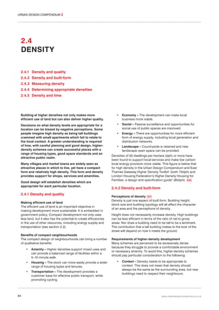 URBAN DESIGN COMPENDIUM 2

2.4
DENSITY
2.4.1 Density and quality
2.4.2 Density and built-form
2.4.3 Measuring density
2.4.4 Determining appropriate densities
2.4.5 Density and time

Building at higher densities not only makes more
efficient use of land but can also deliver higher quality.

•

Economy – The development can make local
business more viable.

Decisions on what density levels are appropriate for a
location can be biased by negative perceptions. Some
people imagine high density as being tall buildings
crammed with small apartments which fail to relate to
the local context. A greater understanding is required
of how, with careful planning and good design, higherdensity schemes can create successful places with a
range of housing types, good space standards and an
attractive public realm.

•

Social – Passive surveillance and opportunities for
social use of public spaces are improved.

•

Energy – There are opportunities for more efficient
form of energy supply, including local generation and
distribution networks.

•

Landscape – Countryside is retained and new
landscape open space can be provided.

Many villages and market towns are widely seen as
attractive places in which to live, yet have a compact
form and relatively high density. This form and density
provides support for shops, services and amenities.
Good design will establish densities which are
appropriate for each particular location.

2.4.1 Density and quality
Making efficient use of land
The efficient use of land is an important objective in
making development more sustainable. It is embedded in
government policy. Compact development not only uses
less land, but it also has the potential to create efficiencies
in the use of other resources, including energy supply and
transportation (see section 2.2).
Benefits of compact neighbourhoods
The compact design of neighbourhoods can bring a number
of qualitative benefits:
•

•

Housing – The stock can more easily provide a wider
range of housing types and tenures.

•

84

Amenity – Higher densities support mixed uses and
can provide a balanced range of facilities within a
5–10 minute walk.

Transportation – The development provides a
customer base for effective public transport, while
promoting cycling.

Densities of 50 dwellings per hectare (dph) or more have
been found to support local services and make low carbon
local energy provision more viable. This figure is below that
for high density in the Urban Design Compendium and East
Thames Gateway Higher Density Toolkit1 (both 70dph) and
London Housing Federation’s Higher Density Housing for
Families: a design and specification guide2 (80dph). 036

2.4.2 Density and built-form
Perceptions of density 037
Density is just one aspect of built form. Building height,
block size and building typology will all affect the character
of an area and the perceptions of density.
Height does not necessarily increase density. High buildings
can be less efficient in terms of the ratio of net to gross
areas. Nor does a building need to be tall to be a landmark.
The contribution that a tall building makes to the look of the
street will depend on how it meets the ground.
Requirements of higher-density development
Many schemes are perceived to be excessively dense
because they struggle to provide a comfortable environment
or necessary amenity. To avoid this, higher-density schemes
should pay particular consideration to the following:
•

Context – Density needs to be appropriate to
context. This does not mean that density should
always be the same as the surrounding area, but new
buildings need to respect their neighbours.

www.urbandesigncompendium.co.uk

 