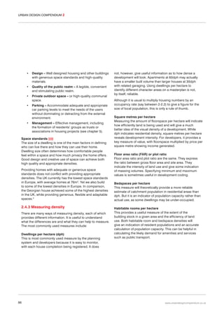URBAN DESIGN COMPENDIUM 2

•

Design – Well designed housing and other buildings
with generous space standards and high-quality
materials.

•

Quality of the public realm – A legible, convenient
and stimulating public realm.

•

Private outdoor space – or high-quality communal
space.

•

Parking – Accommodate adequate and appropriate
car parking levels to meet the needs of the users
without dominating or detracting from the external
environment.

•

Management – Effective management, including
the formation of residents’ groups as trusts or
associations in housing projects (see chapter 5).

Space standards 038
The size of a dwelling is one of the main factors in defining
who can live there and how they can use their home.
Dwelling size often determines how comfortable people
feel within a space and how much privacy the home offers.
Good design and creative use of space can achieve both
high quality and appropriate densities.
Providing homes with adequate or generous space
standards does not conflict with providing appropriate
densities. The UK currently has the lowest space standards
in Europe, with average homes at 76m2. Yet we also build
to some of the lowest densities in Europe. In comparison,
the Georgian house achieved some of the highest densities
in the UK, while providing generous, flexible and adaptable
spaces.3

2.4.3 Measuring density
There are many ways of measuring density, each of which
provides different information. It is useful to understand
what the differences are and what they can help to measure.
The most commonly used measures include:
Dwellings per hectare (dph)
This is most commonly used measure by the planning
system and developers because it is easy to monitor,
with each house completion being registered. It does

86

not, however, give useful information as to how dense a
development will look. Apartments at 60dph may actually
have a smaller built volume than larger houses at 30dph
with related garaging. Using dwellings per hectare to
identify different character areas on a masterplan is not,
by itself, reliable.
Although it is usual to multiply housing numbers by an
occupancy rate (say between 2-2.2) to give a figure for the
size of local population, this is only a rule of thumb.
Square metres per hectare
Measuring the amount of floorspace per hectare will indicate
how efficiently land is being used and will give a much
better idea of the visual density of a development. While
dph indicates residential density, square metres per hectare
reveals development intensity. For developers, it provides a
key measure of value, with floorspace multiplied by price per
square metre showing income generated.
Floor area ratio (FAR) or plot ratio
Floor area ratio and plot ratio are the same. They express
the ratio between gross floor area and site area. They
indicate the intensity of land use and give some indication
of massing volumes. Specifying minimum and maximum
values is sometimes useful in development coding.
Bedspaces per hectare
This measure will theoretically provide a more reliable
estimate of catchment population in residential areas than
dph. But it is an indicator of population capacity rather than
actual use, as some dwellings may be under-occupied.
Habitable rooms per hectare
This provides a useful measure of the extent of the
building stock in a given area and the efficiency of land
use. Both habitable room and bedspace densities will
give an indication of resident populations and an accurate
calculation of population capacity. This can be helpful in
calculating the likely demand for amenities and services
such as public transport.

www.urbandesigncompendium.co.uk

 