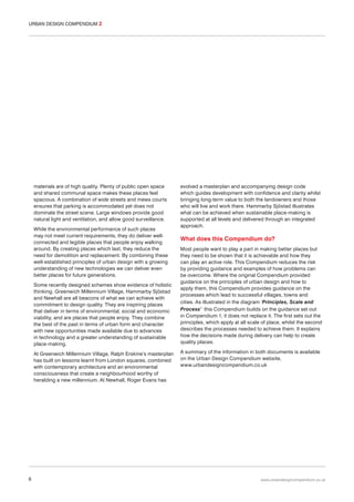 URBAN DESIGN COMPENDIUM 2

materials are of high quality. Plenty of public open space
and shared communal space makes these places feel
spacious. A combination of wide streets and mews courts
ensures that parking is accommodated yet does not
dominate the street scene. Large windows provide good
natural light and ventilation, and allow good surveillance.
While the environmental performance of such places
may not meet current requirements, they do deliver wellconnected and legible places that people enjoy walking
around. By creating places which last, they reduce the
need for demolition and replacement. By combining these
well-established principles of urban design with a growing
understanding of new technologies we can deliver even
better places for future generations.
Some recently designed schemes show evidence of holistic
thinking. Greenwich Millennium Village, Hammarby Sjöstad
and Newhall are all beacons of what we can achieve with
commitment to design quality. They are inspiring places
that deliver in terms of environmental, social and economic
viability, and are places that people enjoy. They combine
the best of the past in terms of urban form and character
with new opportunities made available due to advances
in technology and a greater understanding of sustainable
place-making.
At Greenwich Millennium Village, Ralph Erskine’s masterplan
has built on lessons learnt from London squares, combined
with contemporary architecture and an environmental
consciousness that create a neighbourhood worthy of
heralding a new millennium. At Newhall, Roger Evans has

6

evolved a masterplan and accompanying design code
which guides development with confidence and clarity whilst
bringing long-term value to both the landowners and those
who will live and work there. Hammarby Sjöstad illustrates
what can be achieved when sustainable place-making is
supported at all levels and delivered through an integrated
approach.

What does this Compendium do?
Most people want to play a part in making better places but
they need to be shown that it is achievable and how they
can play an active role. This Compendium reduces the risk
by providing guidance and examples of how problems can
be overcome. Where the original Compendium provided
guidance on the principles of urban design and how to
apply them, this Compendium provides guidance on the
processes which lead to successful villages, towns and
cities. As illustrated in the diagram ‘Principles, Scale and
Process’ this Compendium builds on the guidance set out
in Compendium 1, it does not replace it. The first sets out the
principles, which apply at all scale of place, whilst the second
describes the processes needed to achieve them. It explains
how the decisions made during delivery can help to create
quality places.
A summary of the information in both documents is available
on the Urban Design Compendium website,
www.urbandesigncompendium.co.uk

www.urbandesigncompendium.co.uk

 