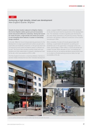 INTEGRATED DESIGN 2.4

037
Achieving a high density, mixed use development
New England Quarter, Brighton

Despite its prime location adjacent to Brighton Station,
the former Brighton station goods yard and locomotive
works had proved difficult to redevelop. Having laid vacant
for nearly 40 years, a high density and mixed use quarter
is now emerging which features a number of interesting
design solutions.

parties, engaged URBED to prepare an alternative masterplan
for the site that would meet the requirements of the development
brief. The masterplan included a regulatory plan that fixed the
key urban design parameters in the planning consent. Planning
permission was granted in 2003 and construction of the scheme
commenced in 2004.

In the late 1990s the Council refused planning permission for the
development of a large supermarket and surface car park with a
small office and residential component, on the grounds that it did
not respond to local context and failed to deliver a sufficient mix
of uses. The Council then set about working closely with local
residents and other stakeholders to prepare a development brief
for the site, which was adopted as SPG in 2000.

When completed, the area will include approximately 350
dwellings, a supermarket with basement car parking and
residential uses on the upper floors, a language school, two
hotels, approximately 2,700m2 offices, a community facility and
a station car park. Block densities of up to 145 dwellings per
hectare and very low car parking standards (several blocks have
no on-street or off-street parking provisions) reflect the high
accessibility of the site.

The New England Consortium, comprising Railtrack, Sainsbury’s,
Quintain Estates Development and other interested development

Low car parking standards have helped to realise high densites and traffic free streets.

www.urbandesigncompendium.co.uk

87

 