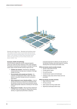 URBAN DESIGN COMPENDIUM 2

Density and urban form – Wembley tall building study
This analysis by REAL shows how the same density can be
delivered by varying building height, block size and building
depth. In this example, the three-storey perimeter blocks
deliver the same density as the 22-storey (check) point
block (7,200m2 / ha).

Economy, health and pathology
All of the above measures concern physical aspects
which are under the direct influence of the urban designer.
Forecasts of outcomes for new areas or surveys of existing
areas might include thematic density maps such as:
•

•

•

•

88

Children per hectare – Essential for calculating
school provision but also as an indicator of the age
profile of an area.
Economically active people per hectare – An
indicator of employment needs. Taken with other
factors it may also indicate economic success or
deprivation.
What measures to use: density profiles – A set of
density dimensions is required to understand both
the density of built form and socio-economic issues.
Select appropriate measures of density for the issues
to hand.

proposed approach to defining net site density. A
net density includes only those areas for housing
development and directly associated uses.
PPS3 net density would normally include:
• Access roads within the site
•

Private garden space

•

Car parking areas

•

Incidental open space and landscape

•

Children’s play areas (where these are to be
provided)

PPS3 net density normally excludes:
• Major distributor roads
•

Primary schools

•

Open spaces serving a wider area

•

Significant landscape buffer strips

What areas to include – Planning Policy Statement
3 (PPS3)4 sets out the basis for measuring housing
density. It urges local authorities to adopt its

www.urbandesigncompendium.co.uk

 
