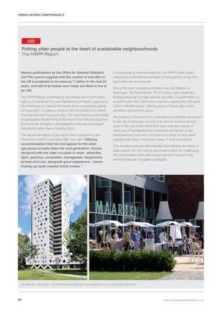 URBAN DESIGN COMPENDIUM 2

039
Putting older people at the heart of sustainable neighbourhoods
The HAPPI Report

Recent publications by the Office for National Statistics
and The Lancet suggests that the number of over-60’s in
the UK is projected to increase by 7 million in the next 25
years, and half of all babies born today are likely to live to
be 100.
The HAPPI Report, published by the Homes and Communities
Agency on behalf of CLG and Department of Health, responds to
the challenges of meeting the needs of our increasingly ageing
UK population. It makes a series of recommendations to reform
future government housing policy. The report places good design
at appropriate density firmly at the heart of our national response,
to ensure the changes in demographics become a managed
opportunity rather than a housing crisis.
The recommendations of the report were supported by the
Chairman of HAPPI, Lord Best OBE, who said “Offering
accommodation that has real appeal for the older
age group actually helps the next generation. Homes
designed with the older occupier in mind - attractive,
light, spacious, accessible, manageable, inexpensive
to heat and cool, alongside good neighbours - means
freeing-up badly needed family homes.”

In developing its recommendations, the HAPPI Panel visited
national and international examples of best practice to see firsthand what can be achieved.
One of the most inspirational projects was De Rokade, in
Groningen, The Netherlands. The 21 storey iconic apartment
building aimed at “younger seniors” provides 74 apartments in a
cruciform plan form. Each home has an L-shaped plan with up to
115m2 of flexible space, offering plenty of natural light, crossventilation and outdoor space.
The building is the result of an international competition launched
by the city of Groningen as part of its drive to increase density
close to the city centre rather than allow suburban sprawl. It
forms part of the Maartenshof continuing care facility; a new
neighbourhood hub which provides for a range of care needs
together with shops, restaurant, library, IT suite and crèche.
This excellent example demonstrates that meeting the needs of
older people can also help to rejuvenate a place by challenging
the preconception that older people are best housed in low
density traditional ‘bungalow’ typologies.

De Rokade, in Groningen, The Netherlands challenges the perception of how older people like to live.

90

www.urbandesigncompendium.co.uk

 