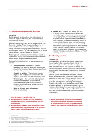 INTEGRATED DESIGN 2.4

2.4.4 Determining appropriate densities

•

Transects
Deciding exactly what counts as high or low density is
relative. It depends on location. The transect approach
provide a useful context.
A transect is a section drawn through a geographical area,
from centre to edge. The term was originally coined by
ecologists. The tool has been usefully applied in urban
design to examine changing urban characteristics from city
centre to edge of town. Few towns are concentric, so various
transects for any town are likely to be different.
Mapping density profiles against transects can provide a
useful insight into the characteristics of a town and help in
setting density targets for new development.
Factors which might determine an appropriate density
include:
•

Surrounding built form – Height massing
overlooking tall buildings. A transect approach will
place higher densities in central locations and lower
densities at the periphery.

•

Capacity of facilities – The maximum number
of people that can be served by facilities or the
minimum number required to make a facility viable.

•

Housing types – The masterplan is best placed
to determine the types of housing. Market
considerations can skew housing provision,
however. For example, small units are currently
most profitable.

•

Need for different types of housing –
Sizes, tenures, types.

Density mix – If the site area is more than half
a hectare, density bands showing gradations of
density (as opposed to a flat density across the site)
will be appropriate. The rationale for density bands
is based on street hierarchy (higher densities along
principal routes and lower densities along tertiary or
minor routes); character areas and neighbourhood
centres (a centre on a confluence of routes is likely
to be able to support higher densities). If the site area
is less than half a hectare, it will be appropriate to
select particular types of building appropriate for the
scale of the proposed development, based on that of
adjoining areas.

2.4.5 Density and time
Evolution 039
Densities should not be fixed for all time. Development
should be planned to enable densities to change in
response to need. Cumulative densities change as
areas evolve and mature. This capacity for change and
intensification should be built into both the masterplan and,
where possible, the design and construction of individual
buildings.
Possible approaches include the concept of Lifetime
Homes, where design and construction allow for easy
adaptation to reflect users’ changing needs. Homes that
allow conversion or expansion (through the use of a loft
space, the reconfiguration of existing space to create
different-sized rooms, or an expansion at the rear, side
or upward) are likely to be more responsive to changes
in social and demographic trends, and therefore be more
sustained in their use. The inclusion of flexible homes
which may be subdivided will help to increase densities
incrementally.

KEY MESSAGES FOR SECTION 2.4
1

Higher densities can help to create successful
places by supporting local businesses, services
and facilities.

2

Higher density does not mean building tall. Good
design can enable higher densities to be achieved
using a range of building and layout types.

1.
2.
3.
4.

3

Higher density does not mean building smaller
units. Generous space can be accommodated
at higher densities through good design and a
creative use of volume, light and outdoor space.

REFERENCES
www.east-thames.co.uk/highdensity
Higher Density Housing for families: a design and specification guide.
2004 London Housing Federation
Unaffordable Housing, Fables and Myths. 2005. Policy Exchange
Planning Policy Statement 3: Housing. 2006. CLG

www.urbandesigncompendium.co.uk

91

 