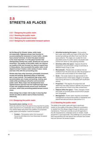 URBAN DESIGN COMPENDIUM 2

2.5
STREETS AS PLACES
2.5.1 Designing the public realm
2.5.2 Detailing the public realm
2.5.3 Making streets work harder
2.5.4 Designing for sustainable transport options

As the Manual for Streets1 states, while roads
are essentially ‘highways whose main function is
accommodating the movement of motor traffic’, streets
have several functions ‘of which the place function
is the most important’. It is this place function that
distinguishes streets from roads. Streets are not just for
movement. The quality of this public realm can improve
our quality of life and increase our desire to spend time
in these places. How successful the public realm is will
depend on how it meets a wide variety of users’ needs
and how it fits with the surrounding area.
Streets also have other functions, principally movement,
access and parking. Movement plays an important
part in town centres. The traditional high street often
accommodates cars, buses and parking, making uses
viable while providing an attractive and convenient
public realm. Many major new developments have
applied lessons learned from the traditional high street
to plan new neighbourhoods around such movement
corridors, rather than promoting pedestrianised central
areas.
Urban design has a major role to play in ensuring that
streets are able to deliver each of these functions
effectively.

2.5.1 Designing the public realm
Successful place-making 040 041
Particular attention has to be paid to ensuring that the public
realm aspirations of a masterplan are successfully delivered.
The checks below will predict the qualities of a proposed
public space and whether it will be successful:
•

92

Context – The position within the movement
hierarchy will determine how intensively the space
will be used.

•

Activities bordering the space – Surrounding
land uses, plots widths and signs of life within the
bordering buildings will affect how much life the
space attracts. The edges are usually the most
populated parts of a public space, as people seek
niches from which to view passing activities.

•

Activities within the space – Spaces should be
designed to accommodate a range of activities at
different times of day or year.

•

Microclimate – People seek out places that are
sheltered from the wind and can offer the prospect of
sunshine with some shade for the hottest days.

•

Scale – The scale needs to be appropriate to the
intended function of the space. Bigger is not better.
Over-sizing will result in a dull place with insufficient
activity.

•

Proportion – The degree of containment will
determine how well a space is defined. Any sense of
place will be lost if there is too little containment.

•

Objects within the space – Trees, changes in level
and public art provide places around which people
can congregate.

•

Management – Public realm requires coordinated
management to ensure that quality is maintained and
places feel safe and secure (see section 5.1).

2.5.2 Detailing the public realm
The detail of the public realm will have a significant
impact on the quality of the place. Effective coordination
is needed from the design stage through to delivery and
maintenance. There are currently around 25 agencies in
the UK empowered to undertake works on streets, install
equipment or give approvals. The challenge is to ensure that
their requirements are met without the confusion and clutter
that can diminish the sense of place.

www.urbandesigncompendium.co.uk

 