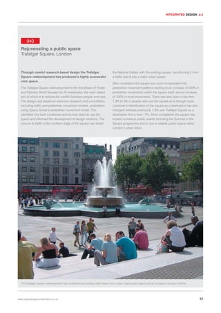 INTEGRATED DESIGN 2.5

040
Rejuvenating a public space
Trafalgar Square, London

Through careful research-based design the Trafalgar
Square redevelopment has produced a highly successful
civic space.
The Trafalgar Square redevelopment is the first phase of Foster
and Partners World Squares for All masterplan, the main stated
aim of which is to reduce the conflict between people and cars.
The design was based on extensive research and consultation,
including traffic and pedestrian movement studies, undertaken
using Space Syntax’s pedestrian movement model. This
identified why both Londoners and tourists failed to use the
space and informed the development of design solutions. The
closure to traffic of the northern edge of the square has linked

the National Gallery with the existing square, transforming it from
a traffic island into a major urban space.
After completion the square was soon incorporated into
pedestrian movement patterns leading to an increase of 250% in
pedestrian movements within the square itself, and an increase
of 100% in local movements. There has also been a rise from
1.3% to 9% in people who use the square as a through route.
Londoner’s identification of the square as a destination has also
changed whereas previously 1.9% saw Trafalgar Square as a
destination this is now 17%. Since completion the square has
hosted numerous public events including the Summer in the
Square programme and is now a notable public space within
London’s urban fabric.

The Trafalgar Square redevelopment has transformed an existing traffic island into a major urban public space with an increase in activity of 250%.

www.urbandesigncompendium.co.uk

93

 