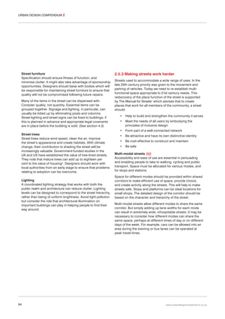 URBAN DESIGN COMPENDIUM 2

Street furniture
Specification should ensure fitness of function, and
minimise clutter. It might also take advantage of sponsorship
opportunities. Designers should liaise with bodies which will
be responsible for maintaining street furniture to ensure that
quality will not be compromised following future repairs.
Many of the items in the street can be dispensed with.
Consider quality, not quantity. Essential items can be
grouped together. Signage and lighting, in particular, can
usually be tidied up by eliminating posts and columns.
Street lighting and street signs can be fixed to buildings, if
this is planned in advance and appropriate legal covenants
are in place before the building is sold. (See section 4.3)
Street trees
Street trees reduce wind speed, clean the air, improve
the street’s appearance and create habitats. With climate
change, their contribution to shading the street will be
increasingly valuable. Government-funded studies in the
UK and US have established the value of tree-lined streets.
They note that mature trees can add up to eighteen per
cent to the value of housing2. Designers should work with
local authorities from an early stage to ensure that problems
relating to adoption can be overcome.
Lighting
A coordinated lighting strategy that works with both the
public realm and architecture can reduce clutter. Lighting
levels can be designed to correspond to the street hierarchy,
rather than being of uniform brightness. Avoid light pollution
but consider the role that architectural illumination on
important buildings can play in helping people to find their
way around.

94

2.5.3 Making streets work harder
Streets used to accommodate a wide range of uses. In the
late 20th century priority was given to the movement and
parking of vehicles. Today we need to re-establish multifunctional space appropriate to 21st century needs. This
rediscovery of the place function of the street is supported
by The Manual for Streets1 which advises that to create
places that work for all members of the community, a street
should:
•

Help to build and strengthen the community it serves

•

Meet the needs of all users by embodying the
principles of inclusive design

•

Form part of a well-connected network

•

Be attractive and have its own distinctive identity

•

Be cost-effective to construct and maintain

•

Be safe

Multi-modal streets 042
Accessibility and ease of use are essential in persuading
and enabling people to take to walking, cycling and public
transport. Space must be allocated for various modes, and
for stops and stations.
Space for different modes should be provided within shared
corridors to make efficient use of space, provide choice,
and create activity along the streets. This will help to make
streets safe. Stops and platforms can be ideal locations for
small shops. The detailed design of the corridor should be
based on the character and hierarchy of the street.
Multi-modal streets allow different modes to share the same
corridor. But simply adding up lane-widths for each mode
can result in extremely wide, inhospitable streets. It may be
necessary to consider how different modes can share the
same space, perhaps at different times of day or on different
days of the week. For example, cars can be allowed into an
area during the evening or bus lanes can be operated at
peak travel times.

www.urbandesigncompendium.co.uk

 