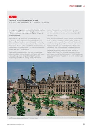 INTEGRATED DESIGN 2.5

041
Creating a successful civic space
Sheffield Peace Gardens and Millennium Square

Civic squares and gardens located at the heart of Sheffield
city centre provide a successful setting for investment,
a green haven for people of all ages and a symbol of the
city’s renaissance.

planting. The space is set around 1.5m below street level
thus adding to the area’s haven-like character. The change in
level also aids both acoustic and visual separation from the
surrounding roads.

Built on the site of an anonymous municipal garden and
the 1970s era Town Hall Extension, the Peace Gardens and
Millennium Square have been recast as a popular and thriving
destination surrounded by a lively mix of uses. These include the
old Town Hall, the new Lottery-funded Winter Gardens Millennium
Galleries, the 5-star St Paul’s Hotel, a 32 storey apartment tower
and two new Class A office buildings.

Artists were commissioned to produce works to form an integral
part of the gardens and echo Sheffield’s natural setting and
heritage of industry and craft. These features of stone, metal
and ceramic, along with specially commissioned street furniture,
provide people of all ages and backgrounds with places for
congregation, play or quiet reflection and tell the city’s story.

The largely in-house design team drew on a comprehensive
public consultation exercise to create a hard-paved café terrace
and busy through routes alongside lush English gardens
incorporating cascades, rills, seating, lawns and perennial

The Peace Gardens and Millennium Square form part of
Sheffield’s Gold Route. This comprises a sequence of new
urban spaces and high-quality development which have brought
about a transformational change to the city centre and the image
of Sheffield.

Changes in level to aid acoustic and visual separation from traffic and the use of local artists to create artworks that reflect local heritage and identity have
helped Sheffield Peace Gardens become a successful place.

www.urbandesigncompendium.co.uk

95

 