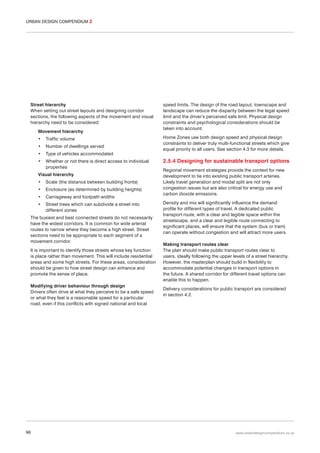 URBAN DESIGN COMPENDIUM 2

Street hierarchy
When setting out street layouts and designing corridor
sections, the following aspects of the movement and visual
hierarchy need to be considered:
Movement hierarchy
•

Traffic volume

•

Number of dwellings served

•

Type of vehicles accommodated

•

Whether or not there is direct access to individual
properties

Visual hierarchy
•

Scale (the distance between building fronts)

•

Enclosure (as determined by building heights)

•

Carriageway and footpath widths

•

Street trees which can subdivide a street into
different zones

The busiest and best connected streets do not necessarily
have the widest corridors. It is common for wide arterial
routes to narrow where they become a high street. Street
sections need to be appropriate to each segment of a
movement corridor.
It is important to identify those streets whose key function
is place rather than movement. This will include residential
areas and some high streets. For these areas, consideration
should be given to how street design can enhance and
promote the sense of place.
Modifying driver behaviour through design
Drivers often drive at what they perceive to be a safe speed
or what they feel is a reasonable speed for a particular
road, even if this conflicts with signed national and local

96

speed limits. The design of the road layout, townscape and
landscape can reduce the disparity between the legal speed
limit and the driver’s perceived safe limit. Physical design
constraints and psychological considerations should be
taken into account.
Home Zones use both design speed and physical design
constraints to deliver truly multi-functional streets which give
equal priority to all users. See section 4.3 for more details.

2.5.4 Designing for sustainable transport options
Regional movement strategies provide the context for new
development to tie into existing public transport arteries.
Likely travel generation and modal split are not only
congestion issues but are also critical for energy use and
carbon dioxide emissions.
Density and mix will significantly influence the demand
profile for different types of travel. A dedicated public
transport route, with a clear and legible space within the
streetscape, and a clear and legible route connecting to
significant places, will ensure that the system (bus or tram)
can operate without congestion and will attract more users.
Making transport routes clear
The plan should make public transport routes clear to
users, ideally following the upper levels of a street hierarchy.
However, the masterplan should build in flexibility to
accommodate potential changes in transport options in
the future. A shared corridor for different travel options can
enable this to happen.
Delivery considerations for public transport are considered
in section 4.2.

www.urbandesigncompendium.co.uk

 