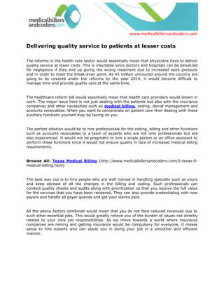 Delivering quality service to patients at lesser costs<br />The reforms in the health care sector would essentially mean that physicians have to deliver quality service at lower costs. This is inevitable since doctors and hospitals can be penalized for negligence if they end up giving the wrong treatment due to increased work pressure and in order to meet the break-even point. As 45 million uninsured around the country are going to be covered under the reforms by the year 2014, it would become difficult to manage time and provide quality care at the same time.<br />The healthcare reform bill would essentially mean that health care providers would drown in work. The major issue here is not just dealing with the patients but also with the insurance companies and other necessities such as medical billing, coding, denial management and accounts receivables. When you want to concentrate on patient care then dealing with these auxiliary functions yourself may be taxing on you.<br />The perfect solution would be to hire professionals for the coding, billing and other functions such as accounts receivables to a team of experts who are not only professionals but are also experienced. It would not be pragmatic to hire a single person or an office assistant to perform these functions since it would not ensure quality in face of increased medical billing requirements.<br />Browse All: Texas Medical Billing (http://www.medicalbillersandcoders.com/0-texas-0-medical-billing.html)<br />The best way out is to hire people who are well trained in handling specialty such as yours and keep abreast of all the changes in the billing and coding. Such professionals can conduct quality checks and audits along with prioritization so that you receive the full value for the services that you have been rendered. They can also provide credentialing with new payers and handle all payer queries and get your claims paid.<br />All the above factors combined would mean that you do not face reduced revenues due to such other essential jobs. This would greatly relieve you of the burden of issues not directly related to your core job responsibilities. As we move towards a world where insurance companies are reining and getting insurance would be compulsory for everyone, it makes sense to hire experts who can assist you in doing your job in a smoother and efficient manner.<br />Medical Billers and Coders would like to be available for your requirements, thus they have together and are categorized as per specialty, experience, software known and locality. They can be easily found on www.medicalbillersandcoders.com, the largest consortium of billers across 50 states.<br />Visit: Medical Billing California (http://www.medicalbillersandcoders.com/0-california-0-medical-billing.html)<br />Resource Box <br />Medicalbillersandcoders.com is the largest consortium of Medical Billers and Coders in the United States. We offer Medical Billing, Medical Billing California, Texas Medical Billing, and Washington Medical Billing. <br /> Source: Medical Billing (http://www.medicalbillersandcodersblog.com/)Follow Us :<br />    <br />