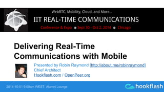 WebRTC, Mobility, Cloud, and More... 
IIT REAL-TIME COMMUNICATIONS 
Conference & Expo Sept 30 - Oct 2, 2014 Chicago 
Delivering Real-Time 
Communications with Mobile 
Presented by Robin Raymond [http://about.me/robinraymond] 
Chief Architect 
Hookflash.com / OpenPeer.org 
2014-10-01 9:00am WEST: Alumni Lounge 
 