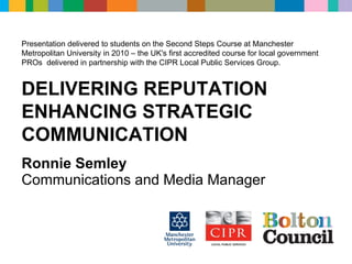 Ronnie Semley Communications and Media Manager Presentation delivered to students on the Second Steps Course at Manchester Metropolitan University in 2010 – the UK's first accredited course for local government PROs  delivered in partnership with the CIPR Local Public Services Group. DELIVERING REPUTATION ENHANCING STRATEGIC COMMUNICATION 