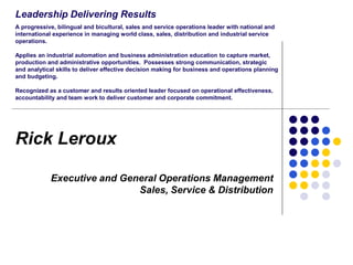 Leadership Delivering Results
A progressive, bilingual and bicultural, sales and service operations leader with national and
international experience in managing world class, sales, distribution and industrial service
operations.
Applies an industrial automation and business administration education to capture market,
production and administrative opportunities. Possesses strong communication, strategic
and analytical skills to deliver effective decision making for business and operations planning
and budgeting.
Recognized as a customer and results oriented leader focused on operational effectiveness,
accountability and team work to deliver customer and corporate commitment.

Rick Leroux
Executive and General Operations Management
Sales, Service & Distribution

 
