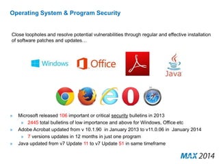 Operating System & Program Security 
Close loopholes and resolve potential vulnerabilities through regular and effective installation 
of software patches and updates… 
» Microsoft released 106 important or critical security bulletins in 2013 
» 2445 total bulletins of low importance and above for Windows, Office etc 
» Adobe Acrobat updated from v 10.1.90 in January 2013 to v11.0.06 in January 2014 
» 7 versions updates in 12 months in just one program 
» Java updated from v7 Update 11 to v7 Update 51 in same timeframe 
 