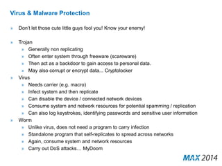 Virus & Malware Protection 
» Don’t let those cute little guys fool you! Know your enemy! 
» Trojan 
» Generally non replicating 
» Often enter system through freeware (scareware) 
» Then act as a backdoor to gain access to personal data. 
» May also corrupt or encrypt data... Cryptolocker 
» Virus 
» Needs carrier (e.g. macro) 
» Infect system and then replicate 
» Can disable the device / connected network devices 
» Consume system and network resources for potential spamming / replication 
» Can also log keystrokes, identifying passwords and sensitive user information 
» Worm 
» Unlike virus, does not need a program to carry infection 
» Standalone program that self-replicates to spread across networks 
» Again, consume system and network resources 
» Carry out DoS attacks… MyDoom 
 