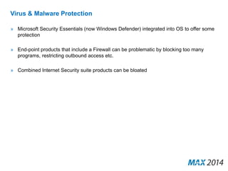 Virus & Malware Protection 
» Microsoft Security Essentials (now Windows Defender) integrated into OS to offer some 
protection 
» End-point products that include a Firewall can be problematic by blocking too many 
programs, restricting outbound access etc. 
» Combined Internet Security suite products can be bloated 
 