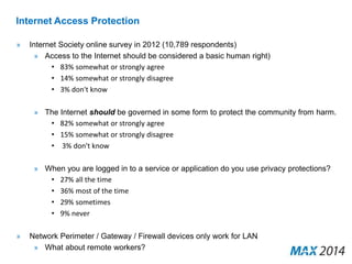 Internet Access Protection 
» Internet Society online survey in 2012 (10,789 respondents) 
» Access to the Internet should be considered a basic human right) 
• 83% somewhat or strongly agree 
• 14% somewhat or strongly disagree 
• 3% don't know 
» The Internet should be governed in some form to protect the community from harm. 
• 82% somewhat or strongly agree 
• 15% somewhat or strongly disagree 
• 3% don't know 
» When you are logged in to a service or application do you use privacy protections? 
• 27% all the time 
• 36% most of the time 
• 29% sometimes 
• 9% never 
» Network Perimeter / Gateway / Firewall devices only work for LAN 
» What about remote workers? 
 