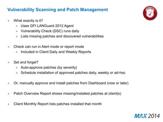 Vulnerability Scanning and Patch Management 
» What exactly is it? 
» Uses GFI LANGuard 2012 Agent 
» Vulnerability Check (DSC) runs daily 
» Lists missing patches and discovered vulnerabilities 
» Check can run in Alert mode or report mode 
» Included in Client Daily and Weekly Reports 
» Set and forget? 
» Auto-approve patches (by severity) 
» Schedule installation of approved patches daily, weekly or ad-hoc 
» Or, manually approve and install patches from Dashboard (now or later) 
» Patch Overview Report shows missing/installed patches at client(s) 
» Client Monthly Report lists patches installed that month 
 