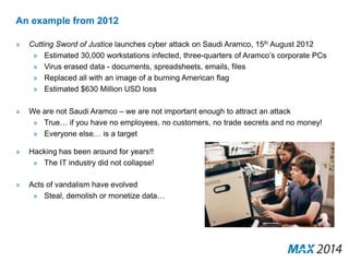 An example from 2012 
» Cutting Sword of Justice launches cyber attack on Saudi Aramco, 15th August 2012 
» Estimated 30,000 workstations infected, three-quarters of Aramco’s corporate PCs 
» Virus erased data - documents, spreadsheets, emails, files 
» Replaced all with an image of a burning American flag 
» Estimated $630 Million USD loss 
» We are not Saudi Aramco – we are not important enough to attract an attack 
» True… if you have no employees, no customers, no trade secrets and no money! 
» Everyone else… is a target 
» Hacking has been around for years!! 
» The IT industry did not collapse! 
» Acts of vandalism have evolved 
» Steal, demolish or monetize data… 
 