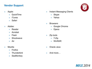 Vendor Support 
» Apple: 
» QuickTime 
» iTunes 
» Safari 
» Adobe: 
» Reader 
» Acrobat 
» Flash 
» Shockwave 
» Air 
» Mozilla 
» Firefox 
» Thunderbird 
» SeaMonkey 
» Instant Messaging Clients 
» Skype 
» Yahoo 
» Browsers 
» Google Chrome 
» Opera 
» Zip tools 
» 7-Zip 
» WinRAR 
» Oracle Java 
» And more… 
 