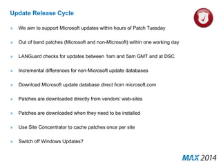 Update Release Cycle 
» We aim to support Microsoft updates within hours of Patch Tuesday 
» Out of band patches (Microsoft and non-Microsoft) within one working day 
» LANGuard checks for updates between 1am and 5am GMT and at DSC 
» Incremental differences for non-Microsoft update databases 
» Download Microsoft update database direct from microsoft.com 
» Patches are downloaded directly from vendors’ web-sites 
» Patches are downloaded when they need to be installed 
» Use Site Concentrator to cache patches once per site 
» Switch off Windows Updates? 
 