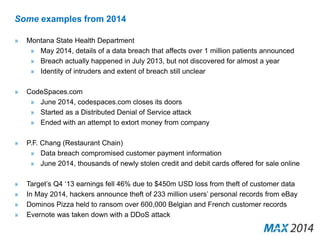 Some examples from 2014 
» Montana State Health Department 
» May 2014, details of a data breach that affects over 1 million patients announced 
» Breach actually happened in July 2013, but not discovered for almost a year 
» Identity of intruders and extent of breach still unclear 
» CodeSpaces.com 
» June 2014, codespaces.com closes its doors 
» Started as a Distributed Denial of Service attack 
» Ended with an attempt to extort money from company 
» P.F. Chang (Restaurant Chain) 
» Data breach compromised customer payment information 
» June 2014, thousands of newly stolen credit and debit cards offered for sale online 
» Target’s Q4 ‘13 earnings fell 46% due to $450m USD loss from theft of customer data 
» In May 2014, hackers announce theft of 233 million users’ personal records from eBay 
» Dominos Pizza held to ransom over 600,000 Belgian and French customer records 
» Evernote was taken down with a DDoS attack 
 