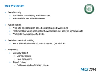 Web Protection 
» Web Security 
» Stop users from visiting malicious sites 
» Both network and remote workers 
» Web Filtering 
» Web-site categorization based on BrightCloud (WebRoot) 
» Implement browsing policies for the workplace, set allowed schedules etc 
» Whitelist / Blacklist specific URLs 
» Web Bandwidth Monitoring 
» Alerts when downloads exceeds threshold (you define) 
» Reporting 
» Overview report 
• Monitor trends 
• Spot exceptions 
» Report Builder 
• Drill-down and understand cause 
 