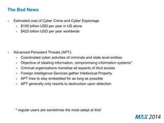 The Bad News 
» Estimated cost of Cyber Crime and Cyber Espionage 
» $100 billion USD per year in US alone 
» $425 billion USD per year worldwide 
» Advanced Persistent Threats (APT): 
» Coordinated cyber activities of criminals and state level entities 
» Objective of stealing information, compromising information systems* 
» Criminal organizations monetise all aspects of illicit access 
» Foreign Intelligence Services gather Intellectual Property 
» APT tries to stay embedded for as long as possible 
» APT generally only resorts to destruction upon detection 
* regular users are sometimes the most adept at this! 
 