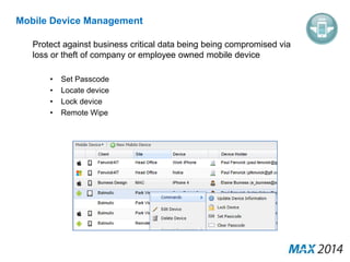 Mobile Device Management 
Protect against business critical data being being compromised via 
loss or theft of company or employee owned mobile device 
• Set Passcode 
• Locate device 
• Lock device 
• Remote Wipe 
 