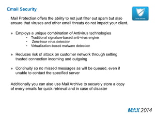 Email Security 
Mail Protection offers the ability to not just filter out spam but also 
ensure that viruses and other email threats do not impact your client. 
» Employs a unique combination of Antivirus technologies 
• Traditional signature-based anti-virus engine 
• Zero-hour virus detection 
• Virtualization-based malware detection 
» Reduces risk of attack on customer network through setting 
trusted connection incoming and outgoing 
» Continuity so no missed messages as will be queued, even if 
unable to contact the specified server 
Additionally you can also use Mail Archive to securely store a copy 
of every emails for quick retrieval and in case of disaster 
 