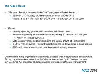 The Good News 
» “Managed Security Services Market” by Transparency Market Research 
» $9 billion USD in 2012, could be worth £24 billion USD by 2019 
» Predicted market will expand at CAGR of 15.4% between 2013 and 2019 
» Gartner 
» Security spending gets boost from mobile, social and cloud 
» Worldwide spending on information security will top $71 billion USD this year 
• Almost 8% increase over 2013 
» Data loss prevention segment recording the fastest growth at 18.9 percent 
» In 2015, 10% of overall IT security capabilities will be delivered as a cloud service 
» SMBs will become event more reliant on hosted security services 
Unfortunately, many organizations continue to lack staff with the appropriate security skills. 
To keep up with hackers, more than half of organizations will by 2018 rely on security 
services firms that specialize in data protection, risk and infrastructure management 
 