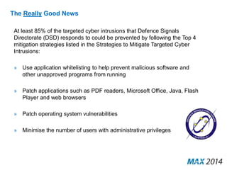 The Really Good News 
At least 85% of the targeted cyber intrusions that Defence Signals 
Directorate (DSD) responds to could be prevented by following the Top 4 
mitigation strategies listed in the Strategies to Mitigate Targeted Cyber 
Intrusions: 
» Use application whitelisting to help prevent malicious software and 
other unapproved programs from running 
» Patch applications such as PDF readers, Microsoft Office, Java, Flash 
Player and web browsers 
» Patch operating system vulnerabilities 
» Minimise the number of users with administrative privileges 
 