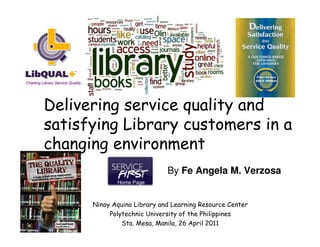 Delivering service quality and
satisfying Library customers in a
changing environment
                             By Fe Angela M. Verzosa


      Ninoy Aquino Library and Learning Resource Center
           Polytechnic University of the Philippines
               Sta. Mesa, Manila, 26 April 2011
 