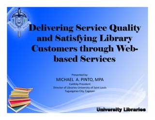 Delivering Service Quality 
and Satisfying Library 
Customers through Web-based 
Services 
Presented by: 
MICHAEL A. PINTO, MPA 
CaAKAp President 
Director of Libraries‐University of Saint Louis 
Tuguegarao City, Cagayan 
 