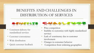 BENEFITS AND CHALLENGES IN
DISTRIBUTION OF SERVICES
• Consistent delivery for
standardized services
• Customer convenience
• Wide distribution
• Quick customer feedback
• Price competition
• Inability to customize with highly standardized
services
• Lack of consistency due to customer
involvement
• Changes in consumer behavior
• Competition from widening geographies
 