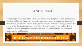 FRANCHISING
Franchising is a system used by a company (franchisor) that grants others (franchisees)
the right and license (franchise) to market a product or service under the franchisor’s
trade names, trademarks, service marks, know-how and method of doing business. It is
a system for distributing products or services through independent resellers. It is a
format of mutual dependence which allows both the franchisor and the franchisee
realize profits and benefits.
 